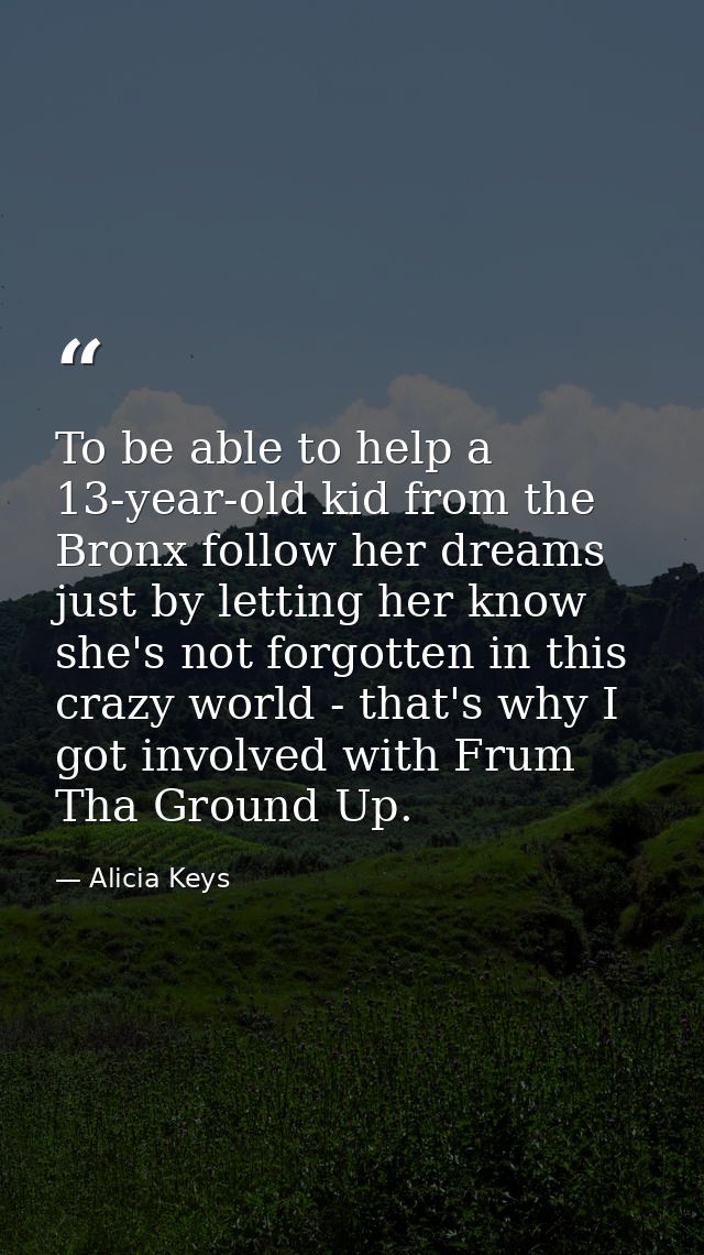 To be able to help a 13-year-old kid from the Bronx follow her dreams just by letting her know she's not forgotten in th — Alicia Keys
