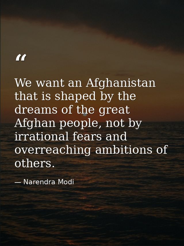 We want an Afghanistan that is shaped by the dreams of the great Afghan people, not by irrational fears and overreaching — Narendra Modi