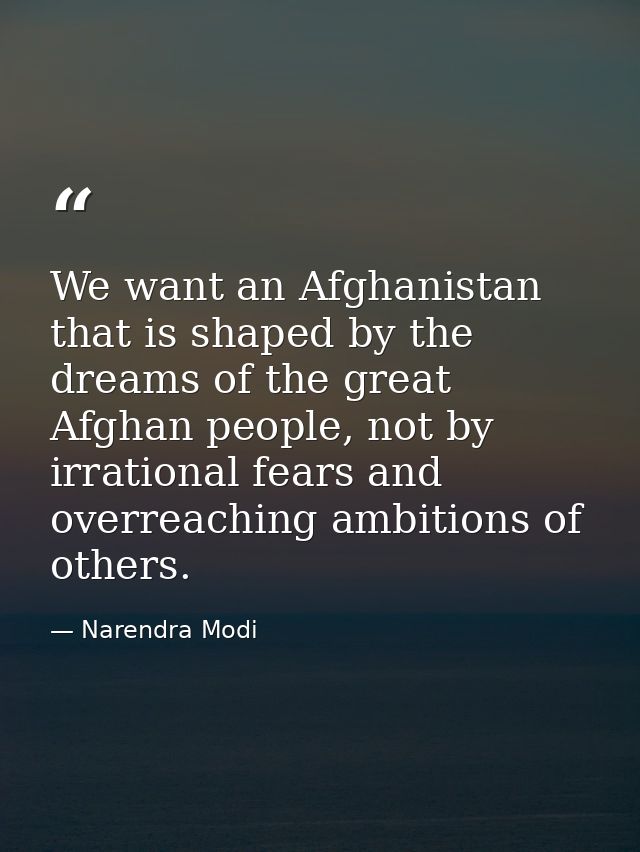 We want an Afghanistan that is shaped by the dreams of the great Afghan people, not by irrational fears and overreaching — Narendra Modi