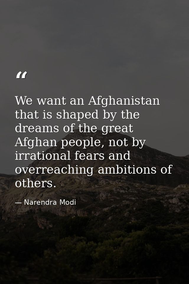 We want an Afghanistan that is shaped by the dreams of the great Afghan people, not by irrational fears and overreaching — Narendra Modi