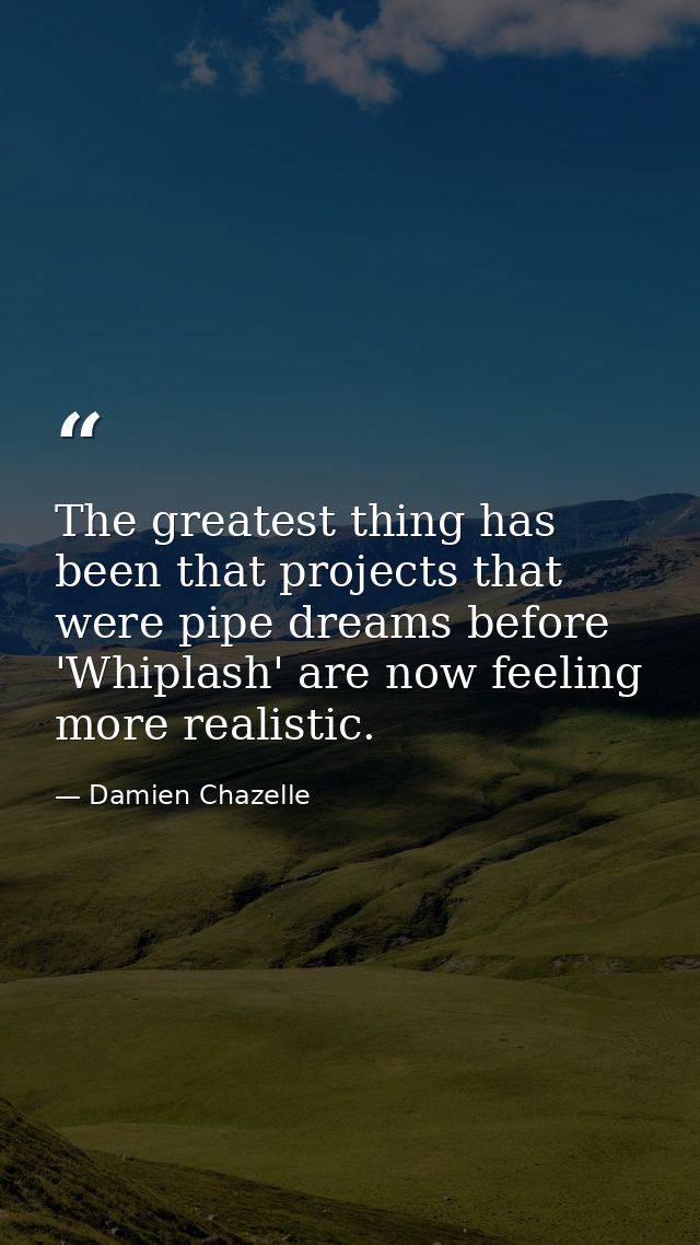 The greatest thing has been that projects that were pipe dreams before 'Whiplash' are now feeling more realistic. — Damien Chazelle