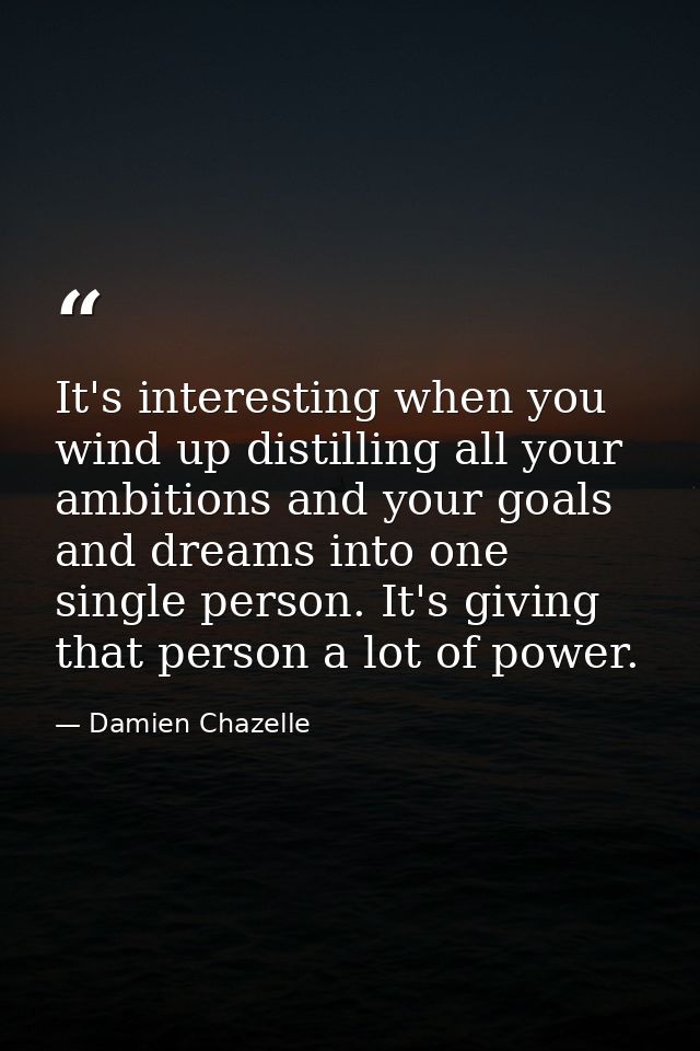 It's interesting when you wind up distilling all your ambitions and your goals and dreams into one single person. It's g — Damien Chazelle