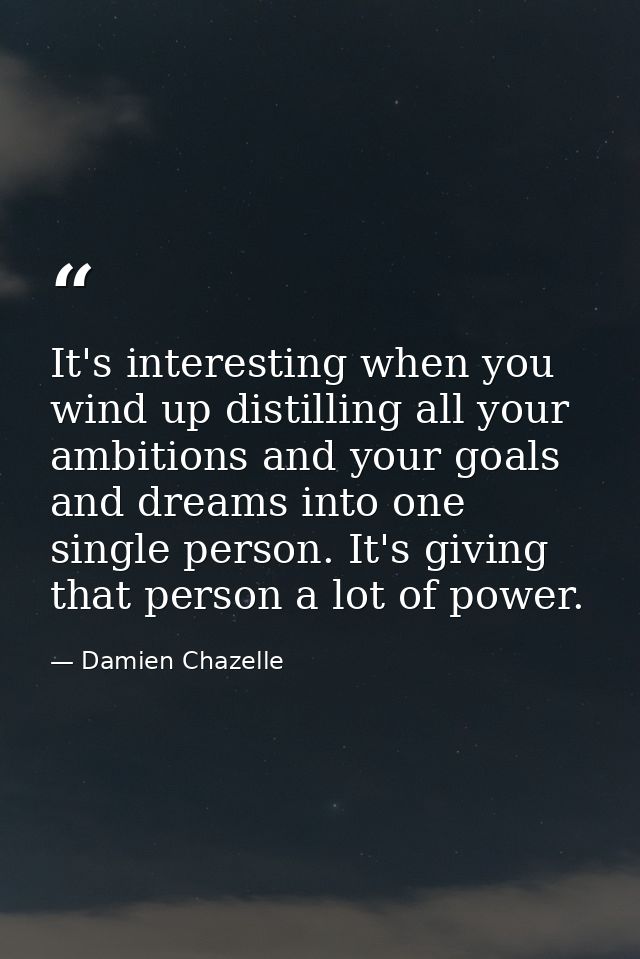 It's interesting when you wind up distilling all your ambitions and your goals and dreams into one single person. It's g — Damien Chazelle