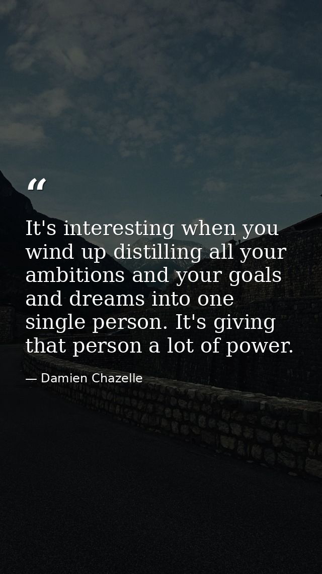 It's interesting when you wind up distilling all your ambitions and your goals and dreams into one single person. It's g — Damien Chazelle