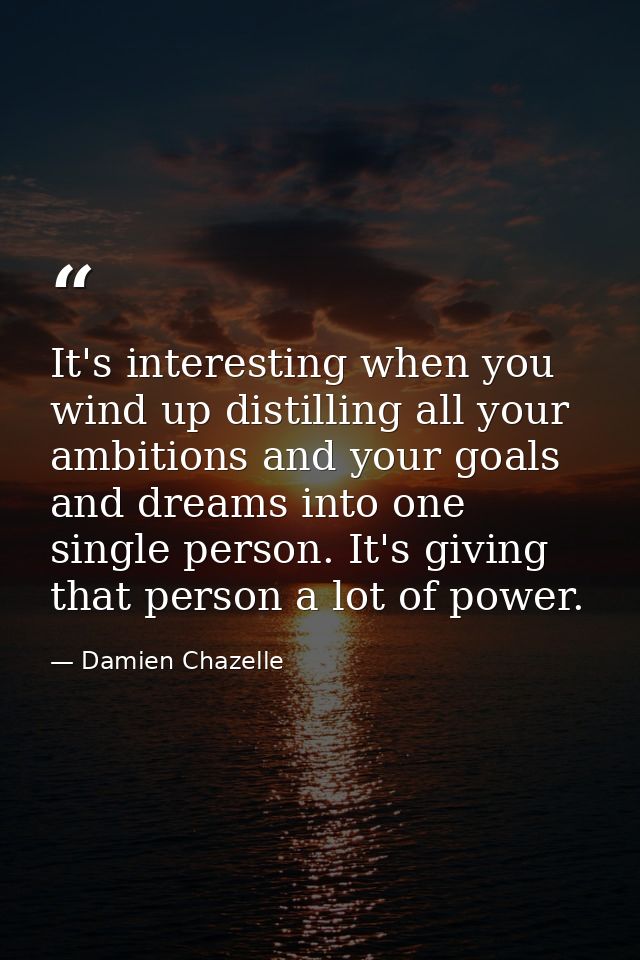 It's interesting when you wind up distilling all your ambitions and your goals and dreams into one single person. It's g — Damien Chazelle