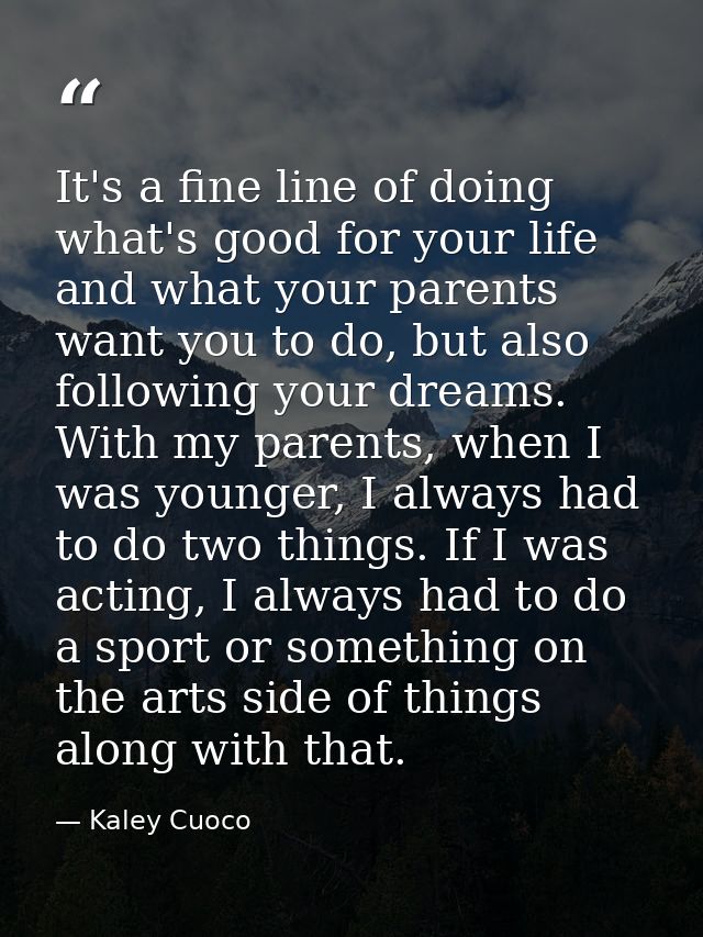 It's a fine line of doing what's good for your life and what your parents want you to do, but also following your dreams — Kaley Cuoco