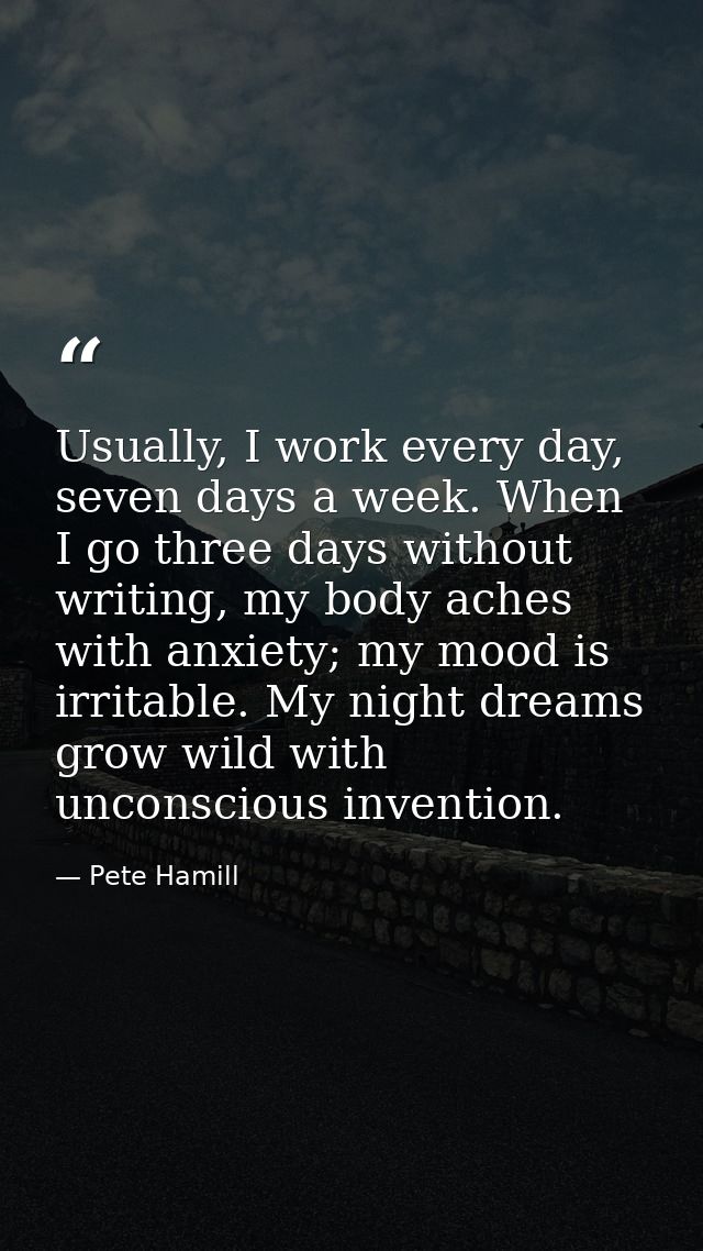 Usually, I work every day, seven days a week. When I go three days without writing, my body aches with anxiety; my mood  — Pete Hamill