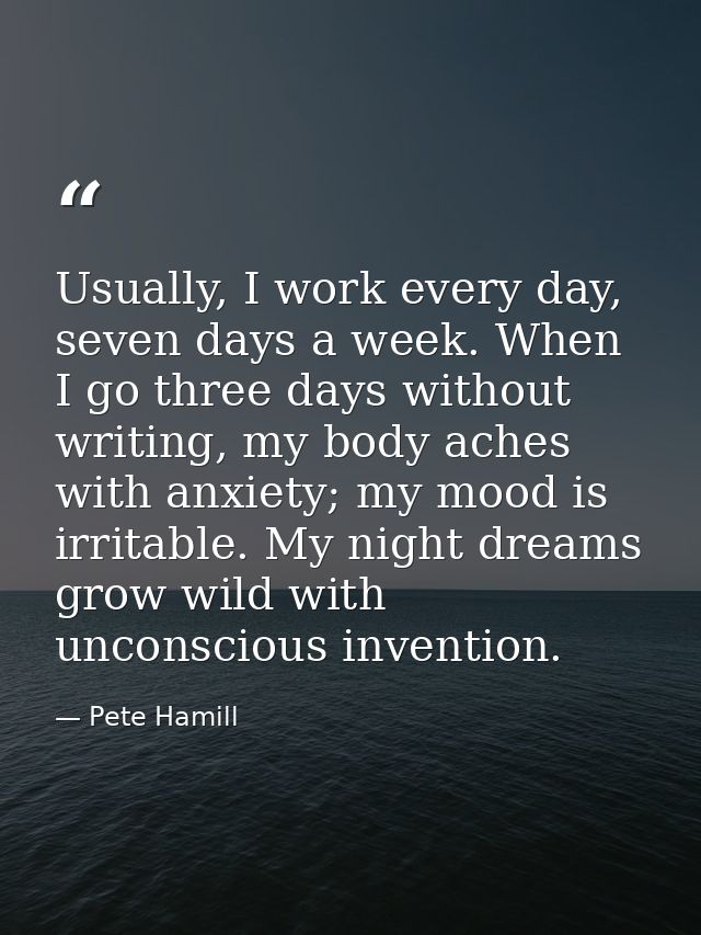 Usually, I work every day, seven days a week. When I go three days without writing, my body aches with anxiety; my mood  — Pete Hamill