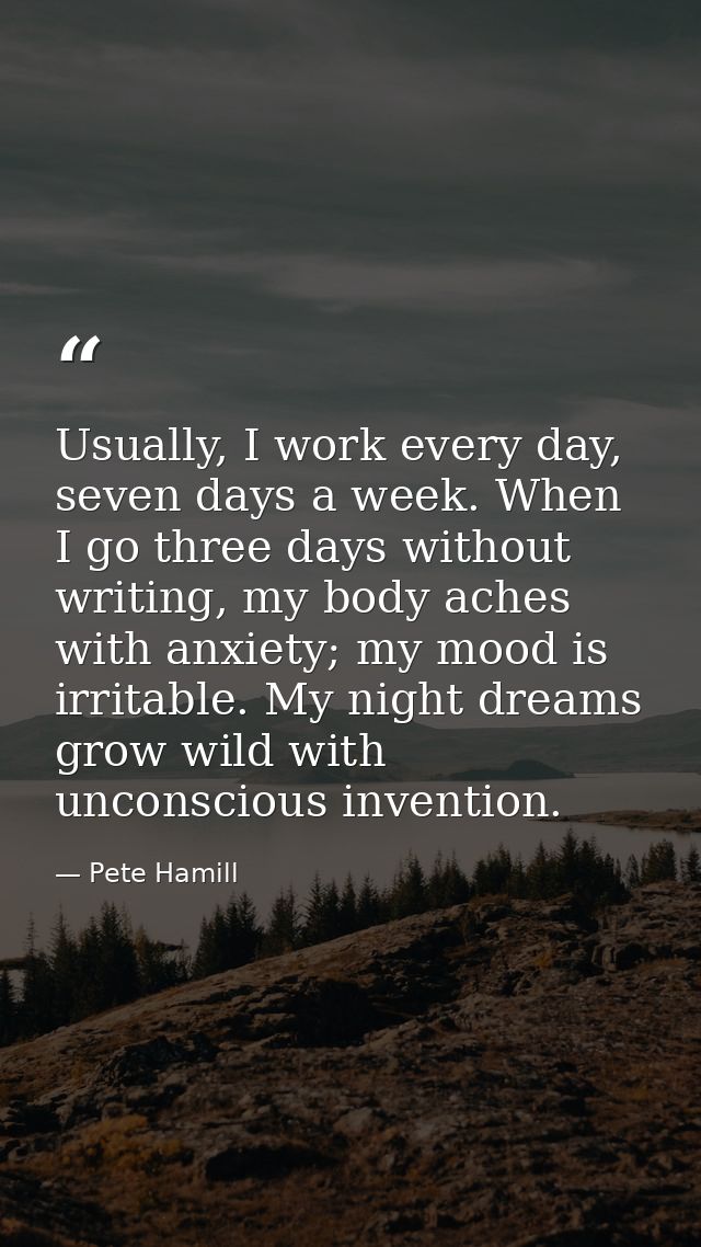 Usually, I work every day, seven days a week. When I go three days without writing, my body aches with anxiety; my mood  — Pete Hamill