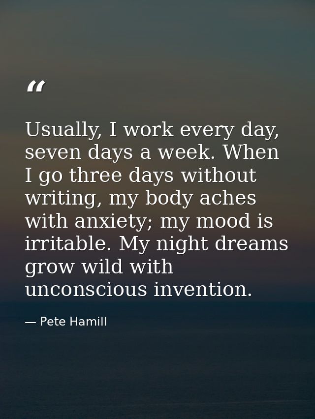 Usually, I work every day, seven days a week. When I go three days without writing, my body aches with anxiety; my mood  — Pete Hamill