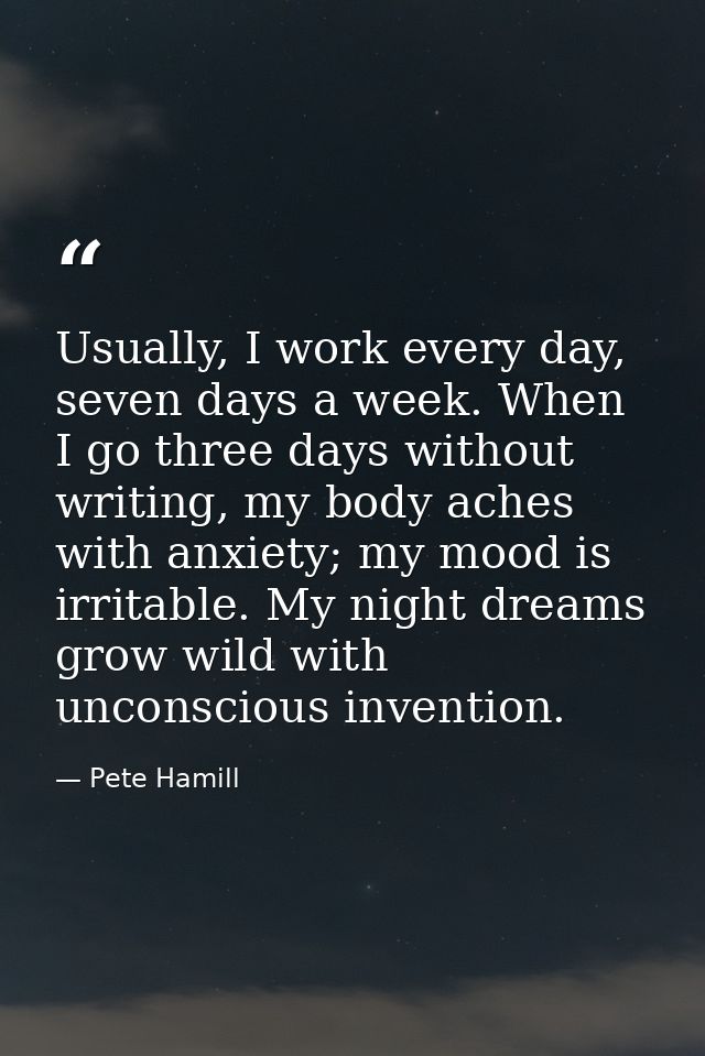 Usually, I work every day, seven days a week. When I go three days without writing, my body aches with anxiety; my mood  — Pete Hamill