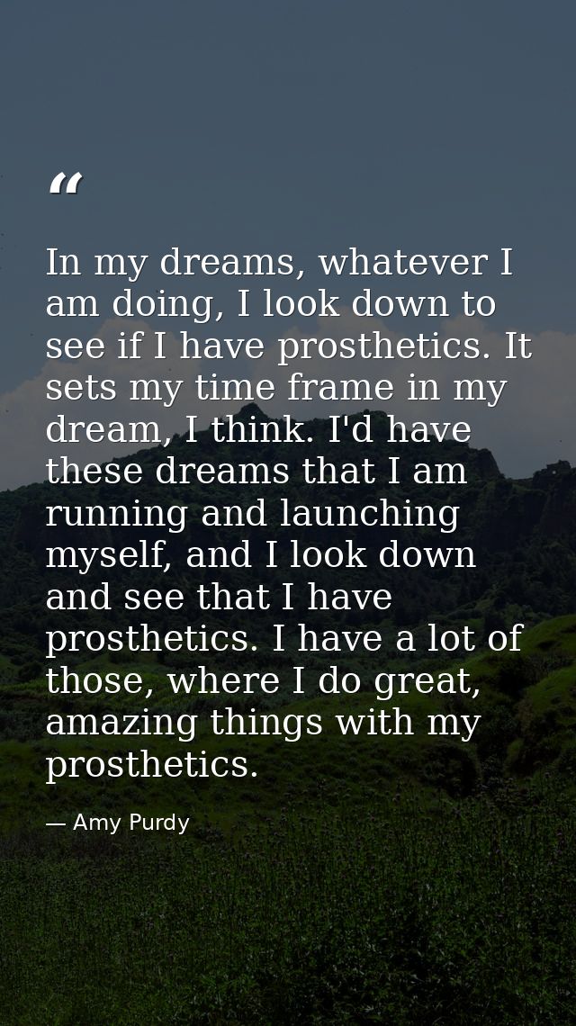 In my dreams, whatever I am doing, I look down to see if I have prosthetics. It sets my time frame in my dream, I think. — Amy Purdy
