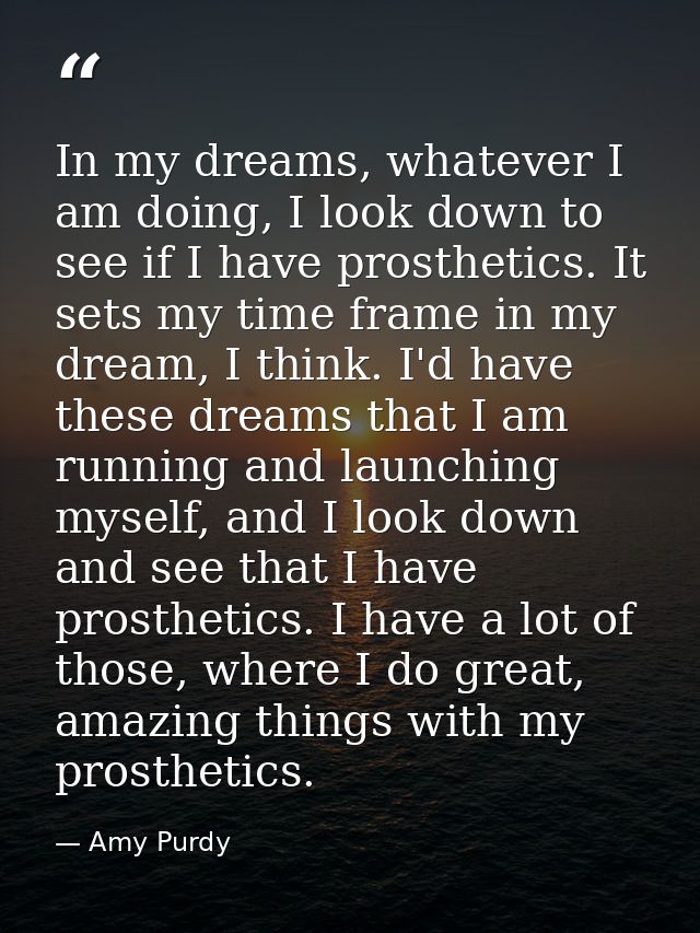 In my dreams, whatever I am doing, I look down to see if I have prosthetics. It sets my time frame in my dream, I think. — Amy Purdy