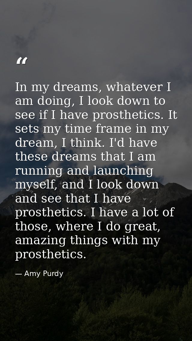 In my dreams, whatever I am doing, I look down to see if I have prosthetics. It sets my time frame in my dream, I think. — Amy Purdy