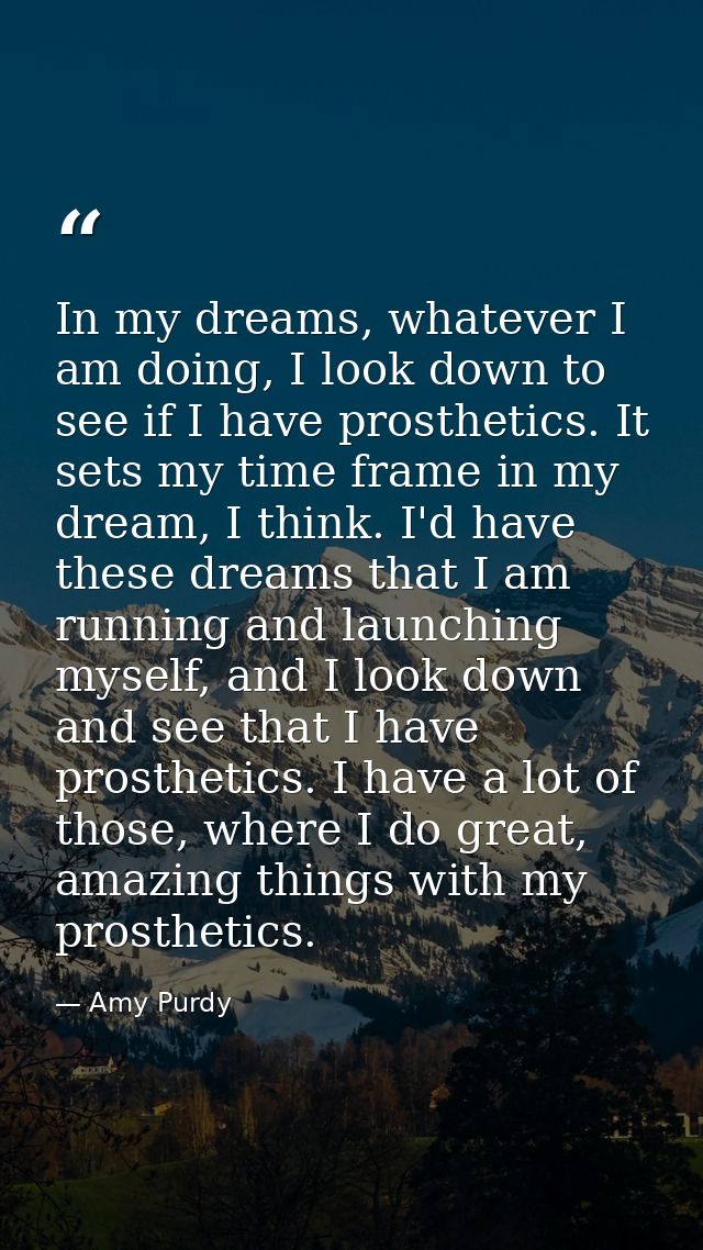 In my dreams, whatever I am doing, I look down to see if I have prosthetics. It sets my time frame in my dream, I think. — Amy Purdy