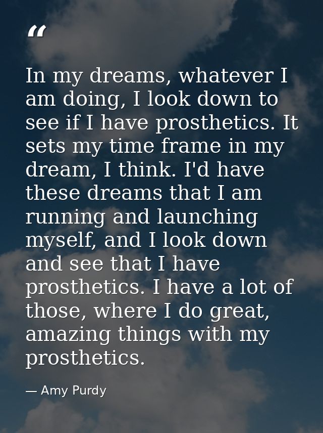 In my dreams, whatever I am doing, I look down to see if I have prosthetics. It sets my time frame in my dream, I think. — Amy Purdy