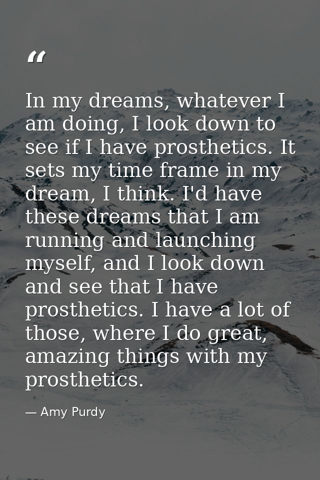 In my dreams, whatever I am doing, I look down to see if I have prosthetics. It sets my time frame in my dream, I think. — Amy Purdy