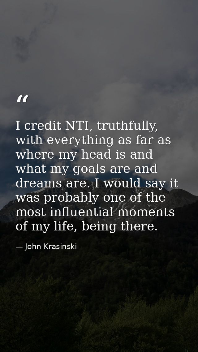 I credit NTI, truthfully, with everything as far as where my head is and what my goals are and dreams are. I would say i — John Krasinski