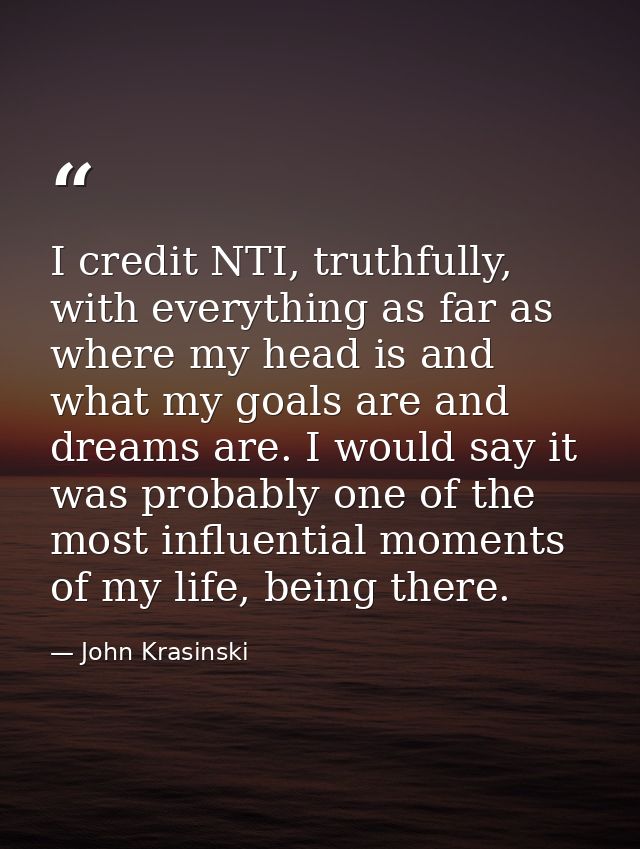 I credit NTI, truthfully, with everything as far as where my head is and what my goals are and dreams are. I would say i — John Krasinski