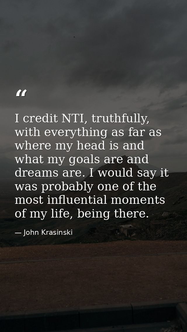 I credit NTI, truthfully, with everything as far as where my head is and what my goals are and dreams are. I would say i — John Krasinski