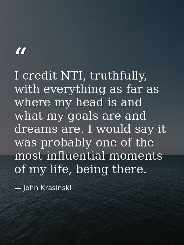 I credit NTI, truthfully, with everything as far as where my head is and what my goals are and dreams are. I would say i — John Krasinski