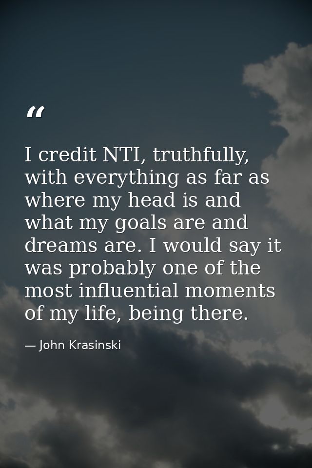 I credit NTI, truthfully, with everything as far as where my head is and what my goals are and dreams are. I would say i — John Krasinski