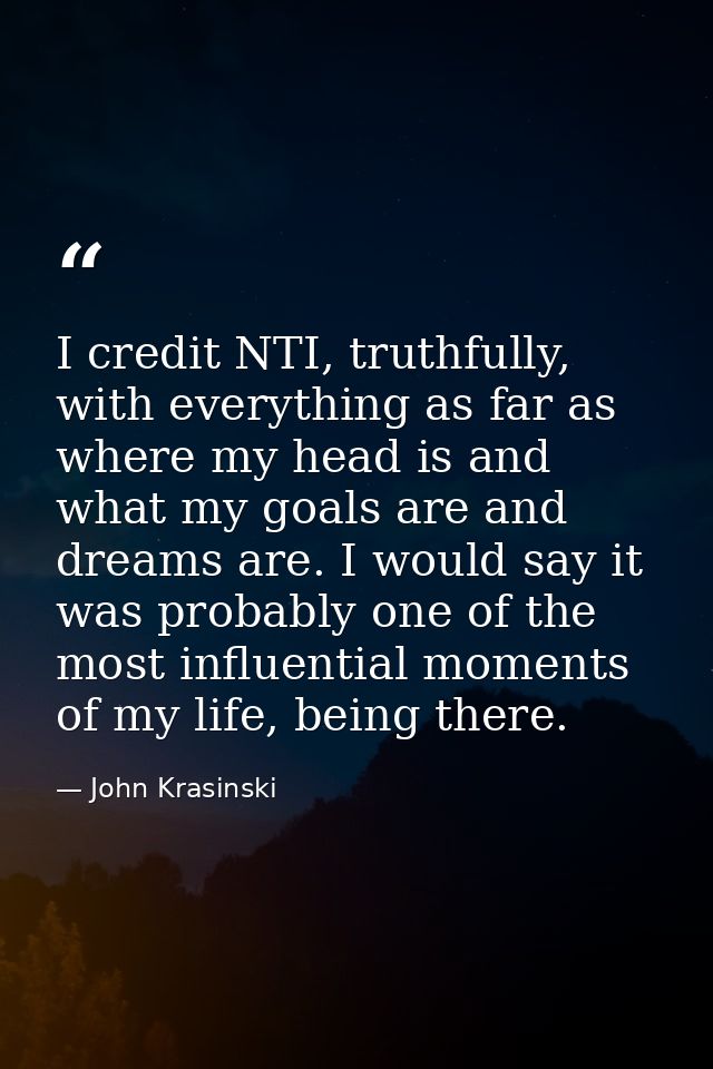 I credit NTI, truthfully, with everything as far as where my head is and what my goals are and dreams are. I would say i — John Krasinski