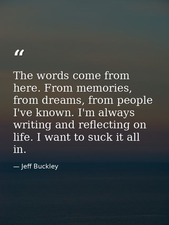 The words come from here. From memories, from dreams, from people I've known. I'm always writing and reflecting on life. — Jeff Buckley