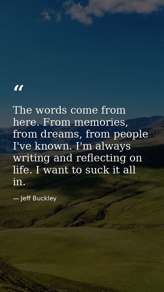 The words come from here. From memories, from dreams, from people I've known. I'm always writing and reflecting on life. — Jeff Buckley