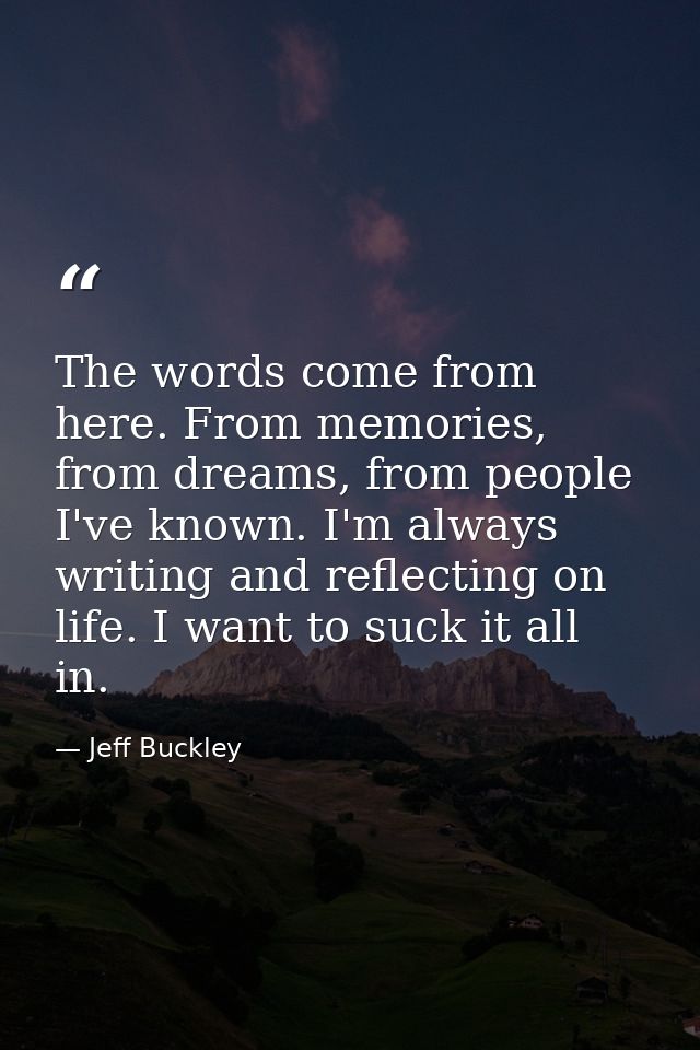 The words come from here. From memories, from dreams, from people I've known. I'm always writing and reflecting on life. — Jeff Buckley