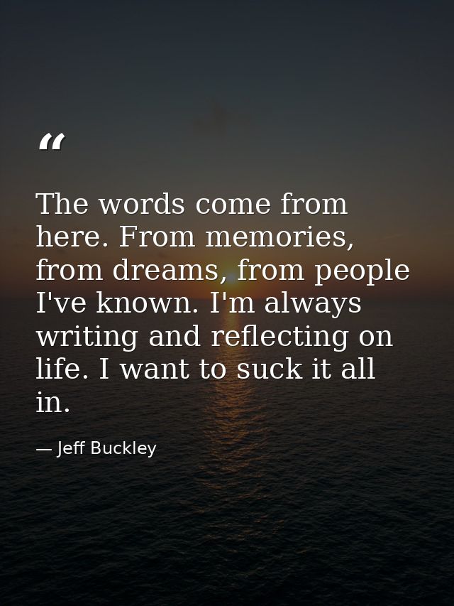 The words come from here. From memories, from dreams, from people I've known. I'm always writing and reflecting on life. — Jeff Buckley