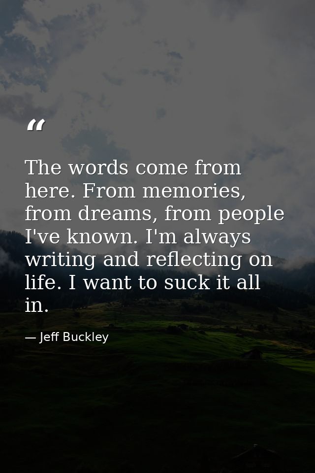 The words come from here. From memories, from dreams, from people I've known. I'm always writing and reflecting on life. — Jeff Buckley