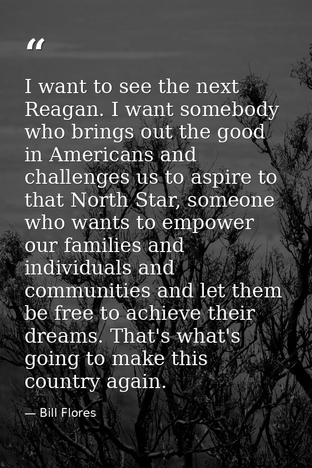 I want to see the next Reagan. I want somebody who brings out the good in Americans and challenges us to aspire to that  — Bill Flores