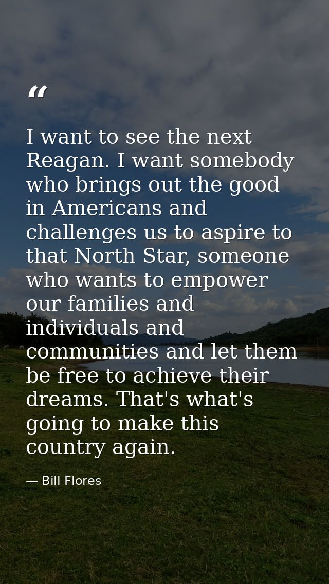 I want to see the next Reagan. I want somebody who brings out the good in Americans and challenges us to aspire to that  — Bill Flores
