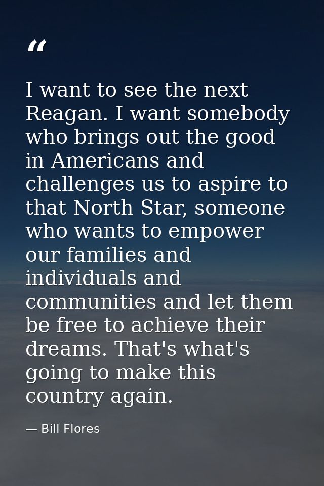 I want to see the next Reagan. I want somebody who brings out the good in Americans and challenges us to aspire to that  — Bill Flores