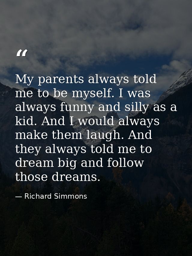 My parents always told me to be myself. I was always funny and silly as a kid. And I would always make them laugh. And t — Richard Simmons