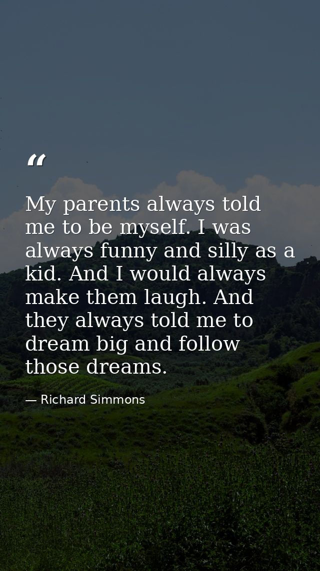 My parents always told me to be myself. I was always funny and silly as a kid. And I would always make them laugh. And t — Richard Simmons