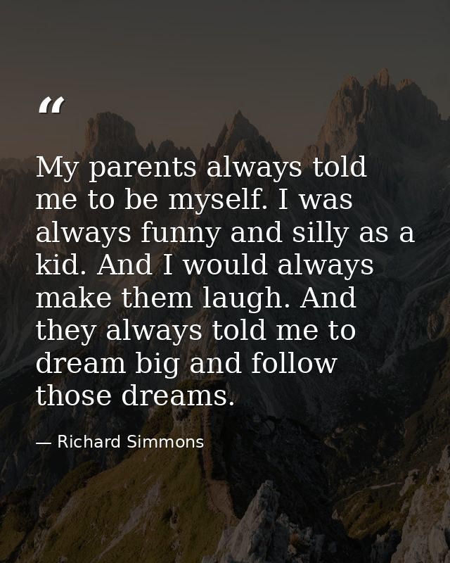 My parents always told me to be myself. I was always funny and silly as a kid. And I would always make them laugh. And t — Richard Simmons