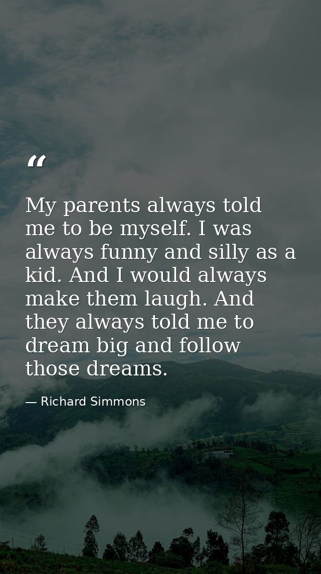 My parents always told me to be myself. I was always funny and silly as a kid. And I would always make them laugh. And t — Richard Simmons