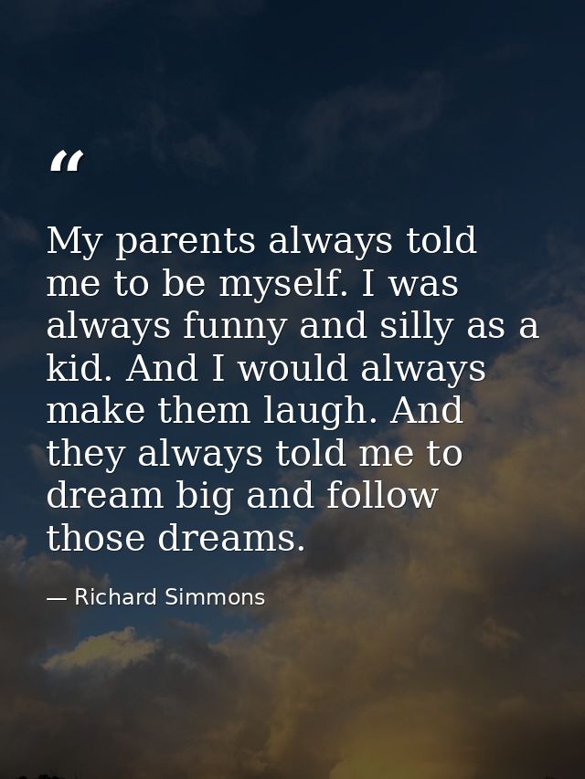 My parents always told me to be myself. I was always funny and silly as a kid. And I would always make them laugh. And t — Richard Simmons