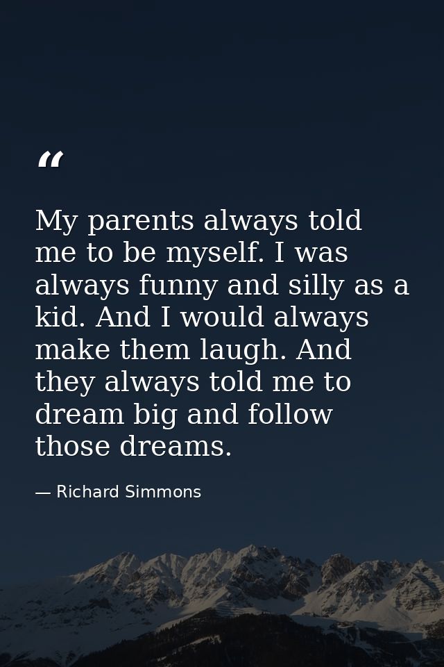 My parents always told me to be myself. I was always funny and silly as a kid. And I would always make them laugh. And t — Richard Simmons