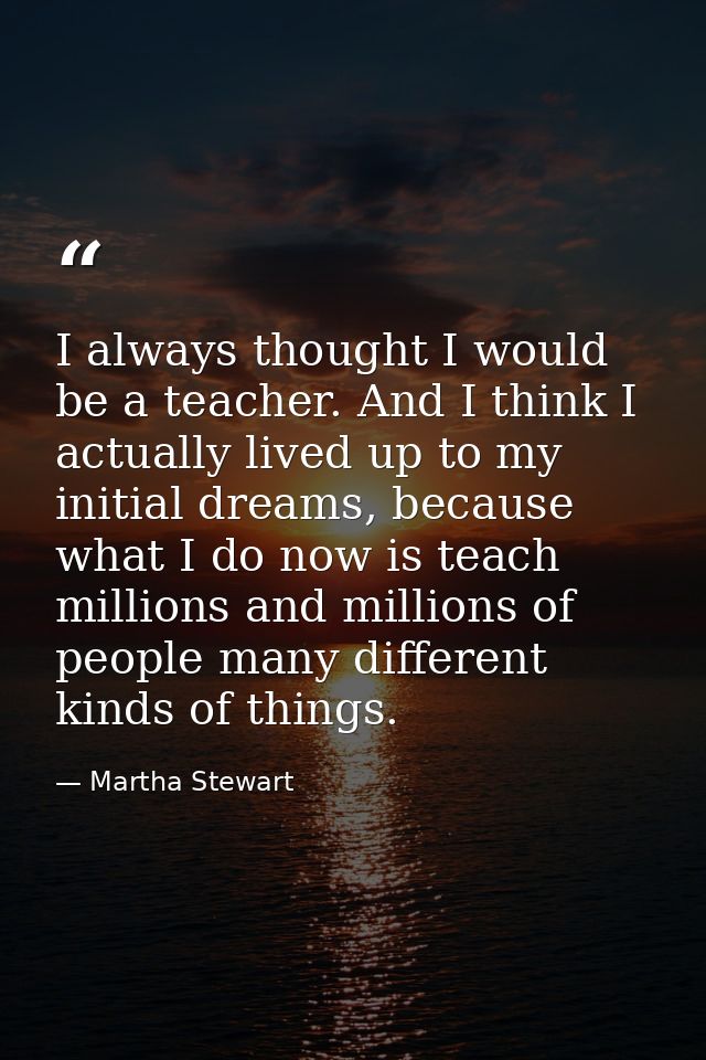 I always thought I would be a teacher. And I think I actually lived up to my initial dreams, because what I do now is te — Martha Stewart