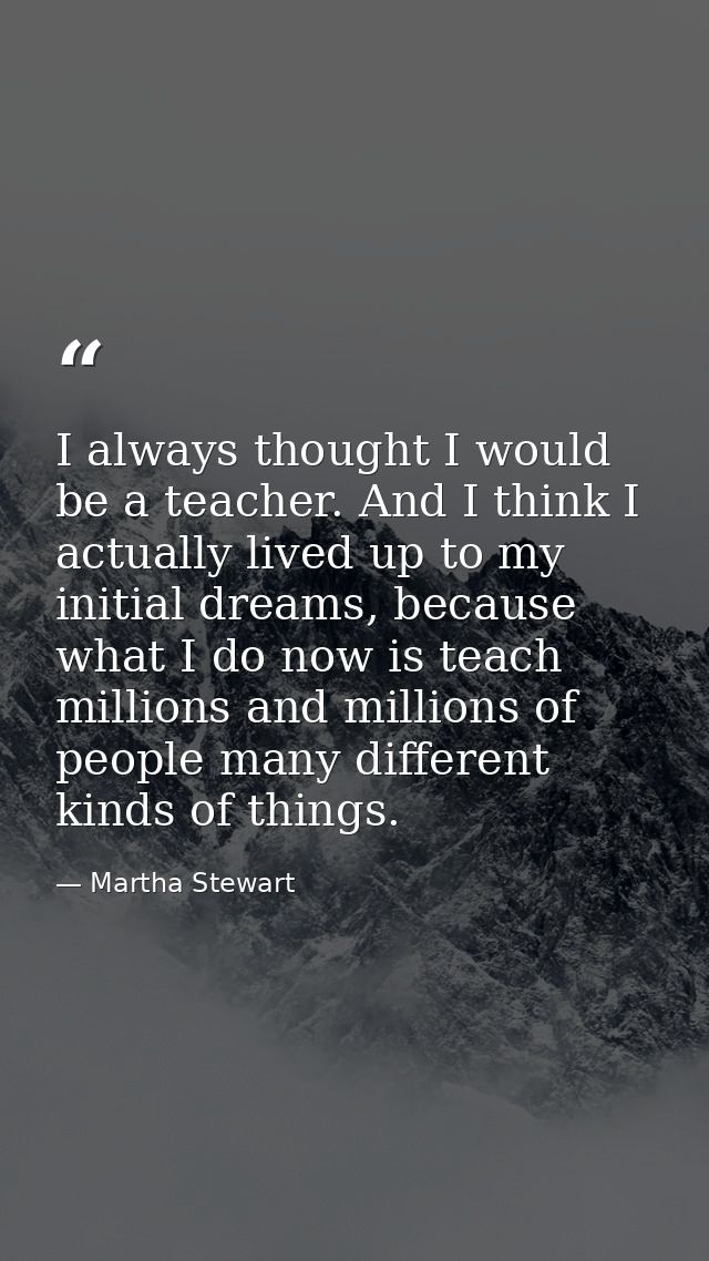 I always thought I would be a teacher. And I think I actually lived up to my initial dreams, because what I do now is te — Martha Stewart