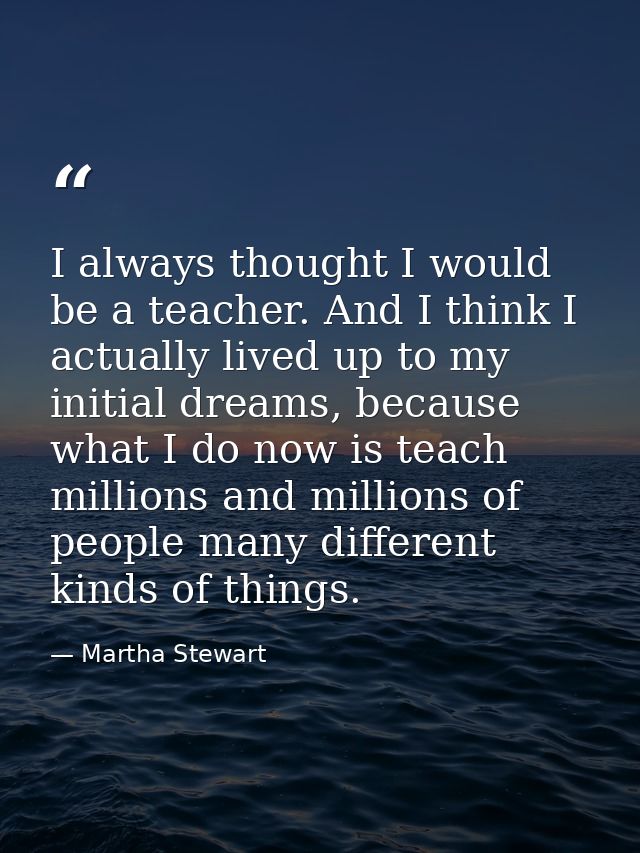 I always thought I would be a teacher. And I think I actually lived up to my initial dreams, because what I do now is te — Martha Stewart