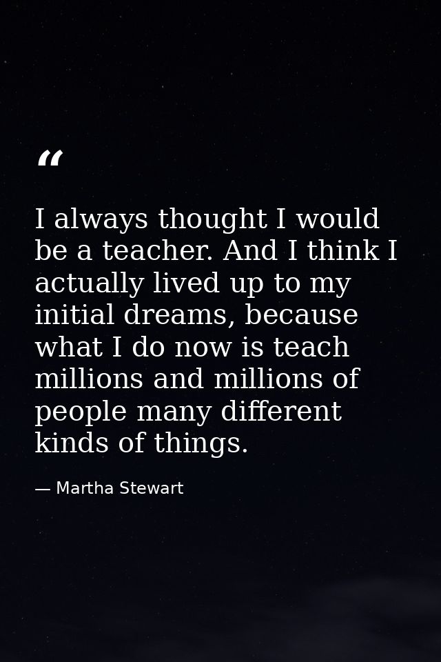 I always thought I would be a teacher. And I think I actually lived up to my initial dreams, because what I do now is te — Martha Stewart
