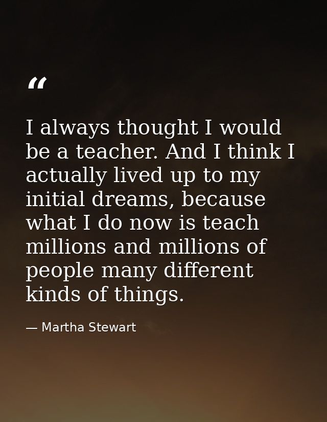 I always thought I would be a teacher. And I think I actually lived up to my initial dreams, because what I do now is te — Martha Stewart