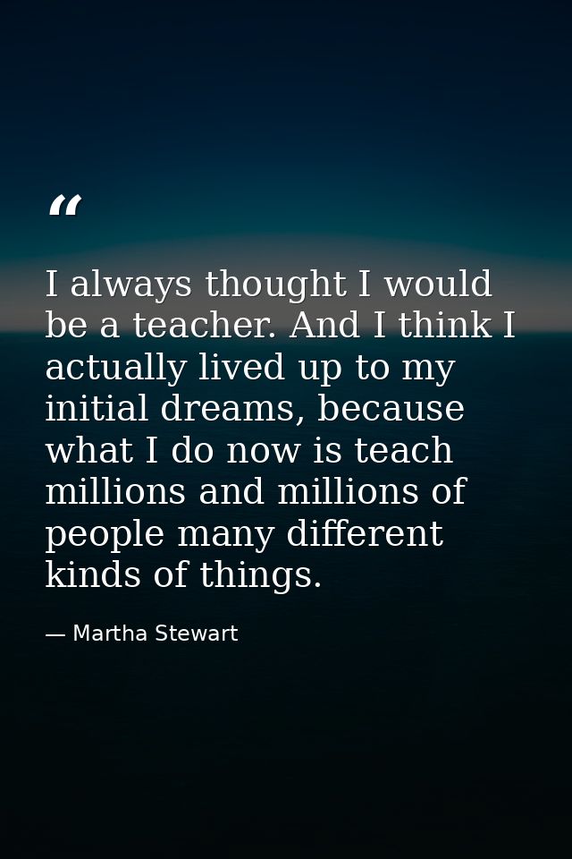 I always thought I would be a teacher. And I think I actually lived up to my initial dreams, because what I do now is te — Martha Stewart
