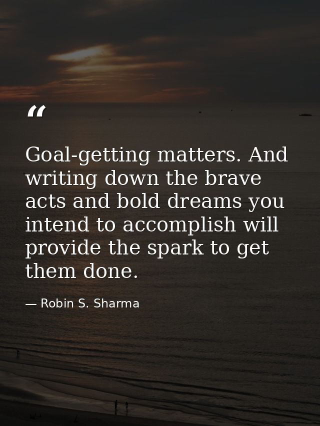 Goal-getting matters. And writing down the brave acts and bold dreams you intend to accomplish will provide the spark to — Robin S. Sharma