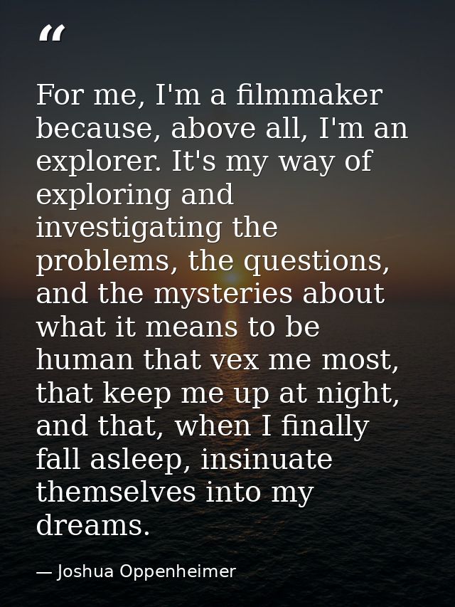 For me, I'm a filmmaker because, above all, I'm an explorer. It's my way of exploring and investigating the problems, th — Joshua Oppenheimer