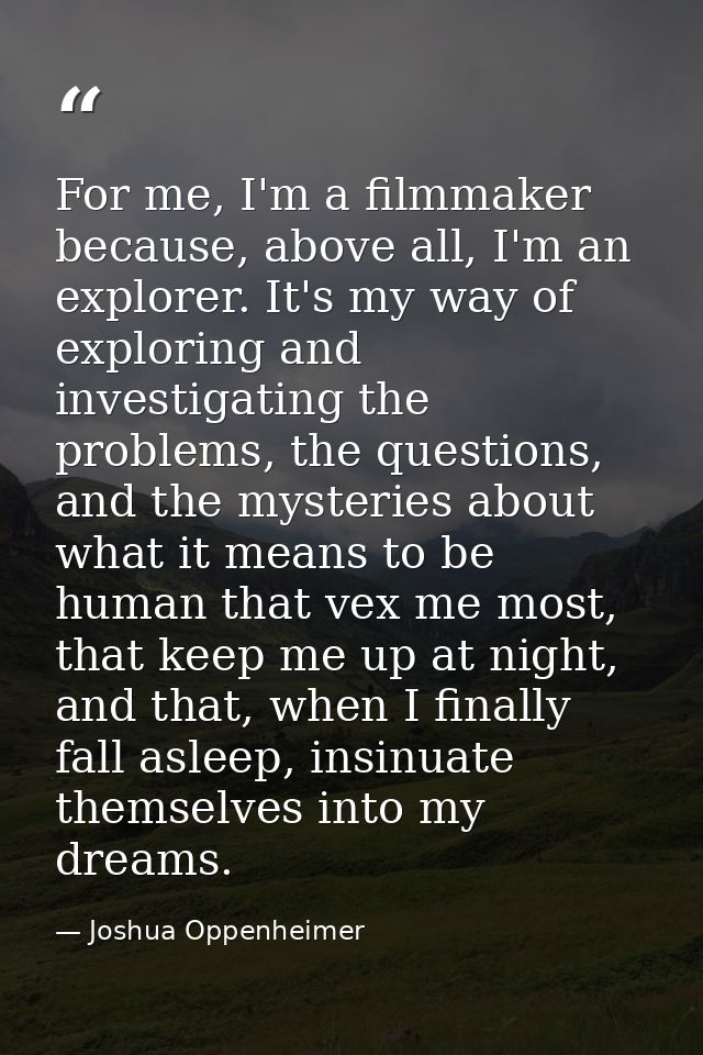 For me, I'm a filmmaker because, above all, I'm an explorer. It's my way of exploring and investigating the problems, th — Joshua Oppenheimer